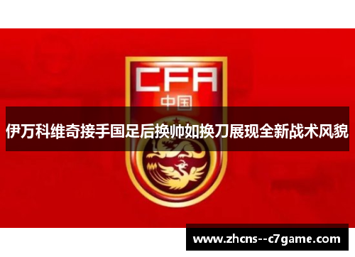 伊万科维奇接手国足后换帅如换刀展现全新战术风貌