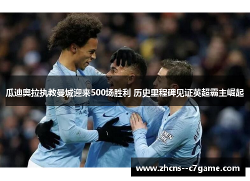 瓜迪奥拉执教曼城迎来500场胜利 历史里程碑见证英超霸主崛起